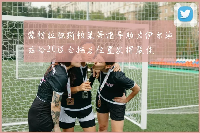 蒙特拉称斯帕莱蒂指导助力伊尔迪兹恰20适合拖后位置发挥最佳